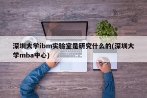 深圳大学ibm实验室是研究什么的(深圳大学mba中心)