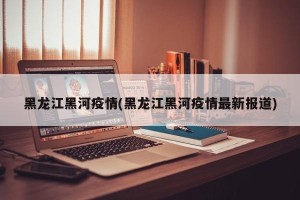 黑龙江黑河疫情(黑龙江黑河疫情最新报道)
