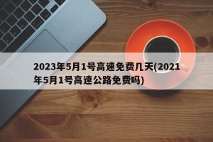 2023年5月1号高速免费几天(2021年5月1号高速公路免费吗)