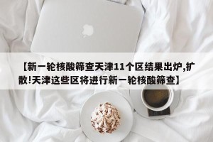 【新一轮核酸筛查天津11个区结果出炉,扩散!天津这些区将进行新一轮核酸筛查】