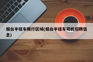 烟台半挂车限行区域(烟台半挂车司机招聘信息)