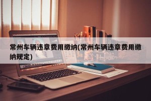 常州车辆违章费用缴纳(常州车辆违章费用缴纳规定)