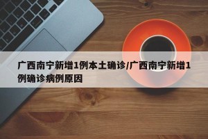 广西南宁新增1例本土确诊/广西南宁新增1例确诊病例原因