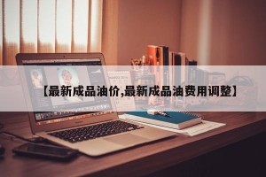 【最新成品油价,最新成品油费用调整】