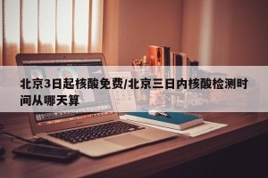 北京3日起核酸免费/北京三日内核酸检测时间从哪天算