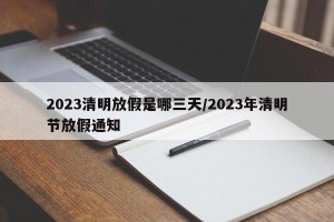 2023清明放假是哪三天/2023年清明节放假通知