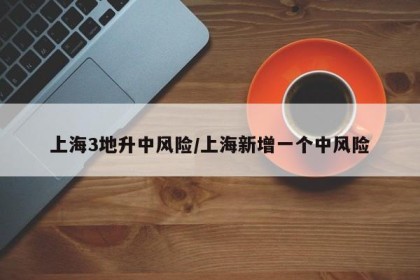 上海3地升中风险/上海新增一个中风险