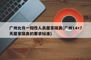 广州允许一阳性人员居家隔离(广州14+7天居家隔离的要求标准)