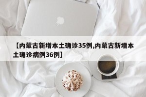 【内蒙古新增本土确诊35例,内蒙古新增本土确诊病例36例】