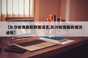 【长沙疫情最新数据消息,长沙疫情最新情况通报】