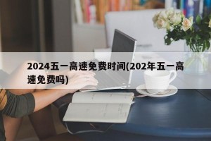 2024五一高速免费时间(202年五一高速免费吗)