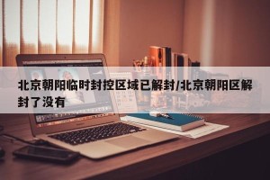 北京朝阳临时封控区域已解封/北京朝阳区解封了没有