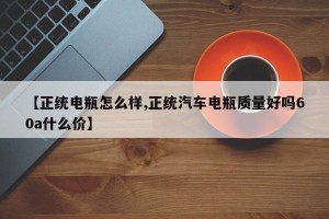 【正统电瓶怎么样,正统汽车电瓶质量好吗60a什么价】