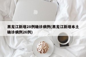 黑龙江新增28例确诊病例(黑龙江新增本土确诊病例26例)