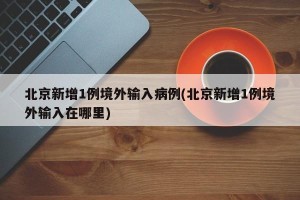 北京新增1例境外输入病例(北京新增1例境外输入在哪里)