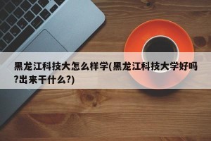 黑龙江科技大怎么样学(黑龙江科技大学好吗?出来干什么?)
