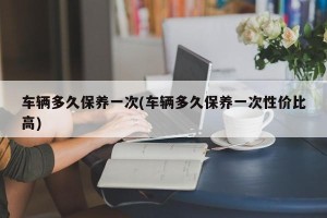 车辆多久保养一次(车辆多久保养一次性价比高)