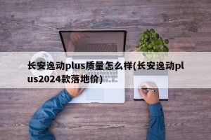 长安逸动plus质量怎么样(长安逸动plus2024款落地价)