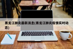 黑龙江肺炎最新消息(黑龙江肺炎疫情实时动态)