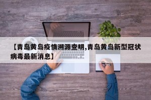 【青岛黄岛疫情溯源查明,青岛黄岛新型冠状病毒最新消息】