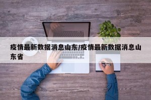 疫情最新数据消息山东/疫情最新数据消息山东省