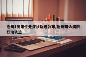 沧州1例阳性无症状轨迹公布/沧州确诊病例行动轨迹