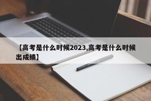 【高考是什么时候2023,高考是什么时候出成绩】