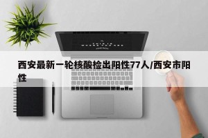 西安最新一轮核酸检出阳性77人/西安市阳性