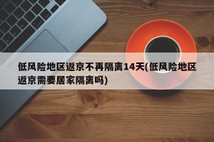 低风险地区返京不再隔离14天(低风险地区返京需要居家隔离吗)