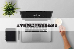 辽宁疫情/辽宁疫情最新通告