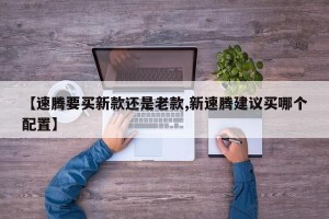 【速腾要买新款还是老款,新速腾建议买哪个配置】