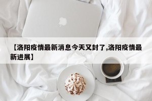 【洛阳疫情最新消息今天又封了,洛阳疫情最新进展】