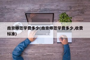 南京师范学费多少(南京师范学费多少,收费标准)