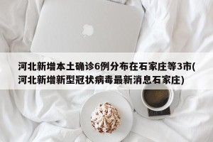 河北新增本土确诊6例分布在石家庄等3市(河北新增新型冠状病毒最新消息石家庄)
