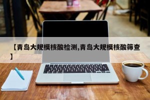 【青岛大规模核酸检测,青岛大规模核酸筛查】
