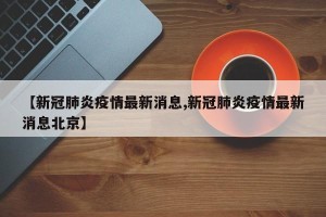 【新冠肺炎疫情最新消息,新冠肺炎疫情最新消息北京】