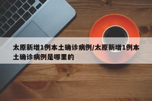 太原新增1例本土确诊病例/太原新增1例本土确诊病例是哪里的
