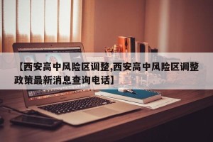 【西安高中风险区调整,西安高中风险区调整政策最新消息查询电话】