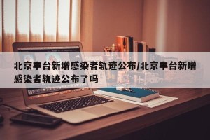 北京丰台新增感染者轨迹公布/北京丰台新增感染者轨迹公布了吗