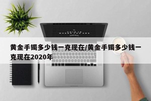 黄金手镯多少钱一克现在/黄金手镯多少钱一克现在2020年