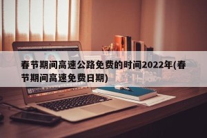 春节期间高速公路免费的时间2022年(春节期间高速免费日期)