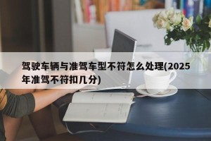 驾驶车辆与准驾车型不符怎么处理(2025年准驾不符扣几分)