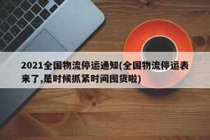 2021全国物流停运通知(全国物流停运表来了,是时候抓紧时间囤货啦)