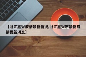 【浙江嘉兴疫情最新情况,浙江嘉兴市最新疫情最新消息】
