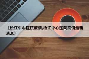 【松江中心医院疫情,松江中心医院疫情最新消息】
