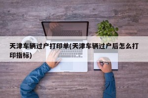 天津车辆过户打印单(天津车辆过户后怎么打印指标)