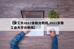 【安工大2017录取分数线,2021安徽工业大学分数线】
