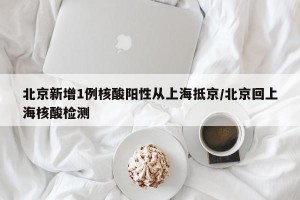 北京新增1例核酸阳性从上海抵京/北京回上海核酸检测