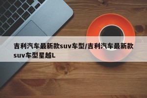 吉利汽车最新款suv车型/吉利汽车最新款suv车型星越L
