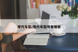 现代车型/现代车型号有哪些